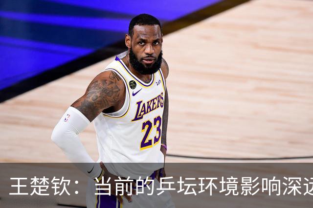 王楚钦：当前的乒坛环境影响深远，让人倍感疲惫